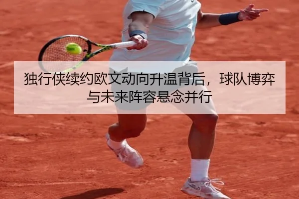 独行侠续约欧文动向升温背后，球队博弈与未来阵容悬念并行